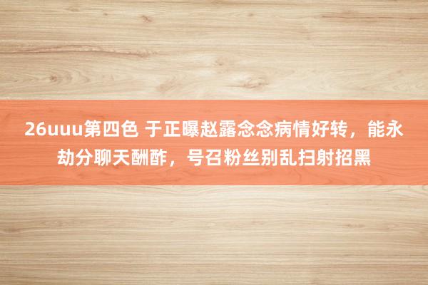 26uuu第四色 于正曝赵露念念病情好转，能永劫分聊天酬酢，号召粉丝别乱扫射招黑