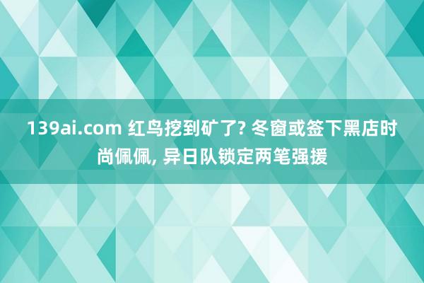 139ai.com 红鸟挖到矿了? 冬窗或签下黑店时尚佩佩, 异日队锁定两笔强援