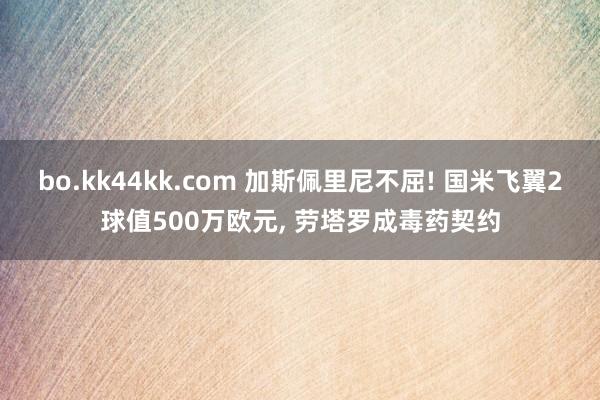 bo.kk44kk.com 加斯佩里尼不屈! 国米飞翼2球值500万欧元, 劳塔罗成毒药契约