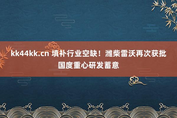 kk44kk.cn 填补行业空缺！潍柴雷沃再次获批国度重心研发蓄意