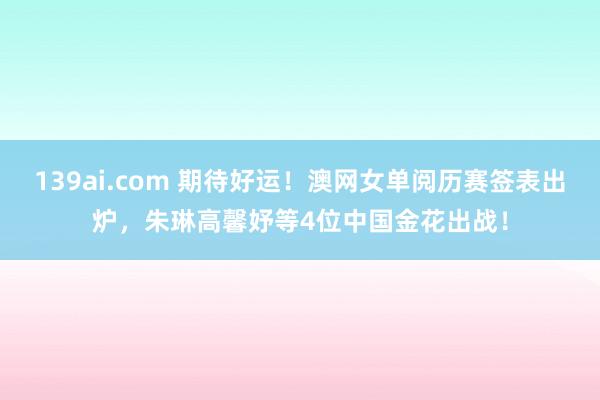 139ai.com 期待好运！澳网女单阅历赛签表出炉，朱琳高馨妤等4位中国金花出战！