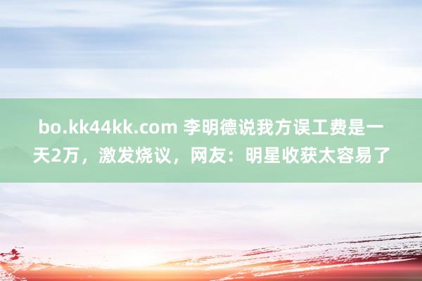bo.kk44kk.com 李明德说我方误工费是一天2万，激发烧议，网友：明星收获太容易了
