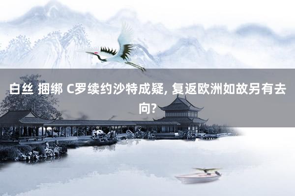 白丝 捆绑 C罗续约沙特成疑, 复返欧洲如故另有去向?