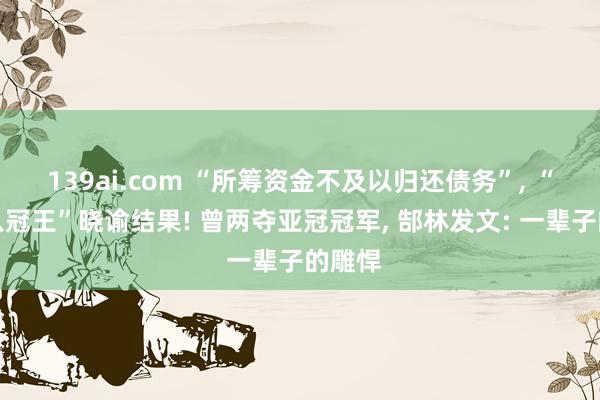 139ai.com “所筹资金不及以归还债务”, “中超八冠王”晓谕结果! 曾两夺亚冠冠军, 郜林发文: 一辈子的雕悍