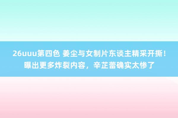 26uuu第四色 姜尘与女制片东谈主精采开撕！曝出更多炸裂内容，辛芷蕾确实太惨了