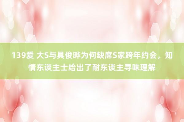 139爱 大S与具俊晔为何缺席S家跨年约会，知情东谈主士给出了耐东谈主寻味理解