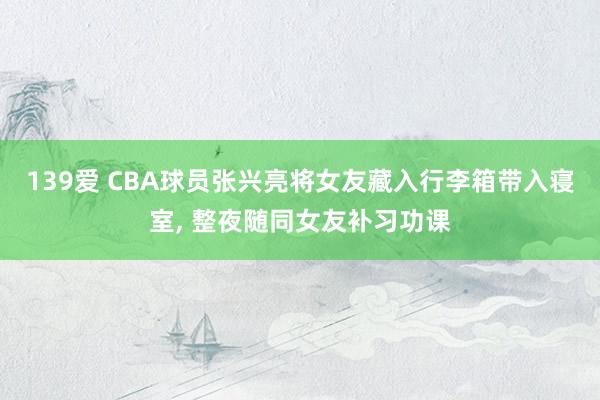 139爱 CBA球员张兴亮将女友藏入行李箱带入寝室, 整夜随同女友补习功课