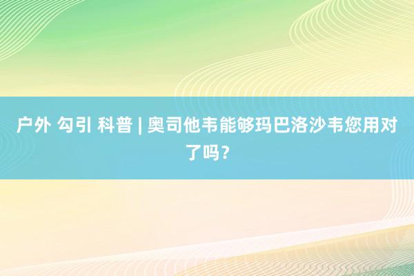 户外 勾引 科普 | 奥司他韦能够玛巴洛沙韦您用对了吗？