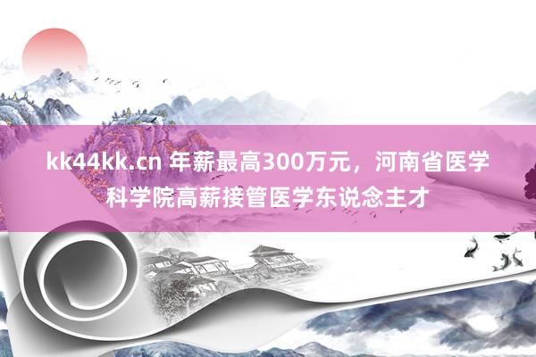 kk44kk.cn 年薪最高300万元，河南省医学科学院高薪接管医学东说念主才