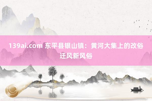 139ai.com 东平县银山镇：黄河大集上的改俗迁风新风俗