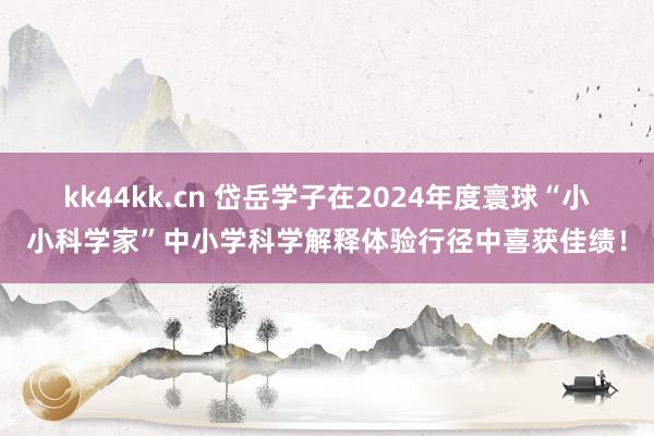 kk44kk.cn 岱岳学子在2024年度寰球“小小科学家”中小学科学解释体验行径中喜获佳绩！
