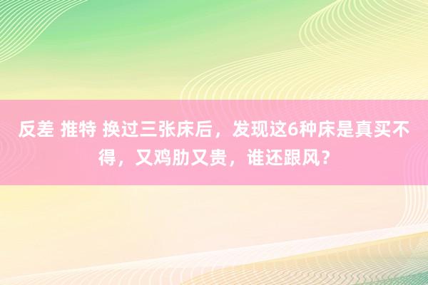 反差 推特 换过三张床后，发现这6种床是真买不得，又鸡肋又贵，谁还跟风？