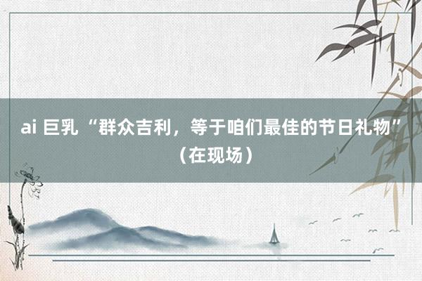 ai 巨乳 “群众吉利，等于咱们最佳的节日礼物”（在现场）