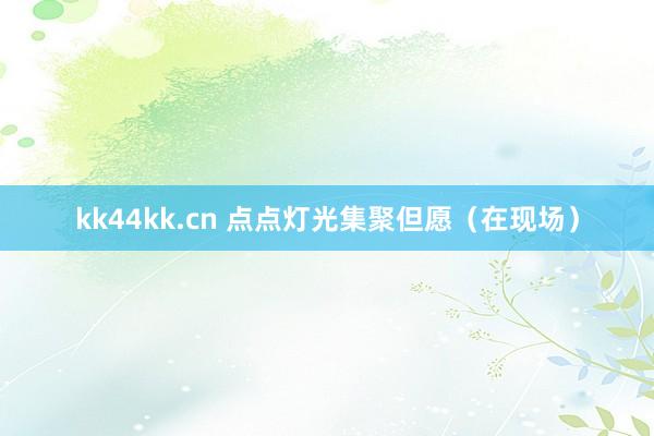 kk44kk.cn 点点灯光集聚但愿（在现场）