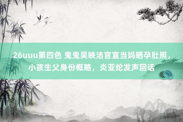 26uuu第四色 鬼鬼吴映洁官宣当妈晒孕肚照，小孩生父身份概略，炎亚纶发声回话