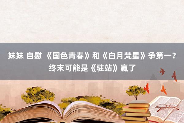 妹妹 自慰 《国色青春》和《白月梵星》争第一？终末可能是《驻站》赢了