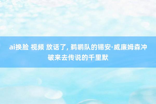 ai换脸 视频 放话了, 鹈鹕队的锡安·威廉姆森冲破来去传说的千里默
