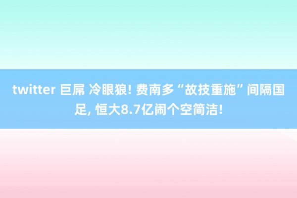 twitter 巨屌 冷眼狼! 费南多“故技重施”间隔国足, 恒大8.7亿闹个空简洁!