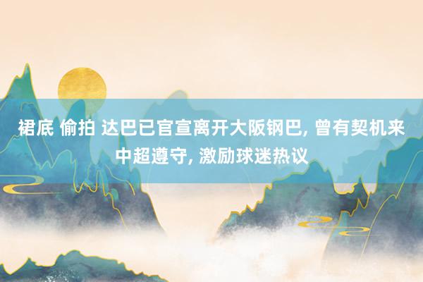 裙底 偷拍 达巴已官宣离开大阪钢巴, 曾有契机来中超遵守, 激励球迷热议
