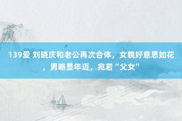 139爱 刘晓庆和老公再次合体，女貌好意思如花，男略显年迈，宛若“父女”