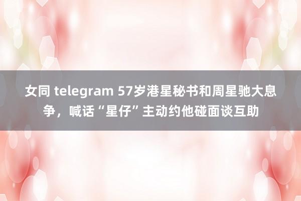 女同 telegram 57岁港星秘书和周星驰大息争，喊话“星仔”主动约他碰面谈互助