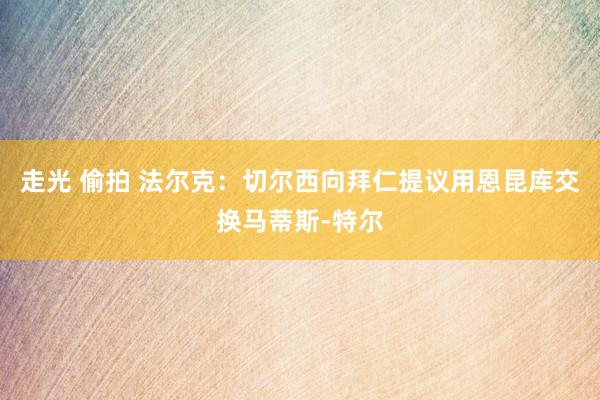 走光 偷拍 法尔克：切尔西向拜仁提议用恩昆库交换马蒂斯-特尔