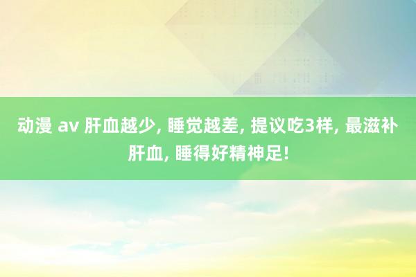 动漫 av 肝血越少, 睡觉越差, 提议吃3样, 最滋补肝血, 睡得好精神足!