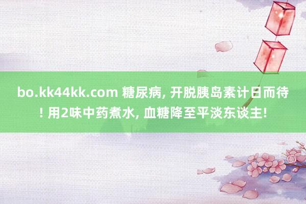 bo.kk44kk.com 糖尿病, 开脱胰岛素计日而待! 用2味中药煮水, 血糖降至平淡东谈主!