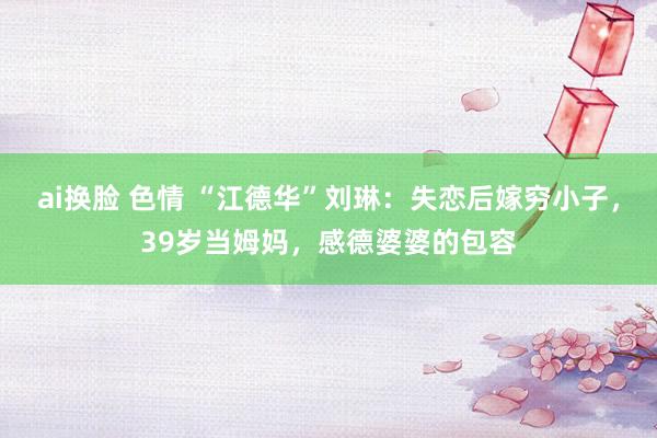ai换脸 色情 “江德华”刘琳：失恋后嫁穷小子，39岁当姆妈，感德婆婆的包容