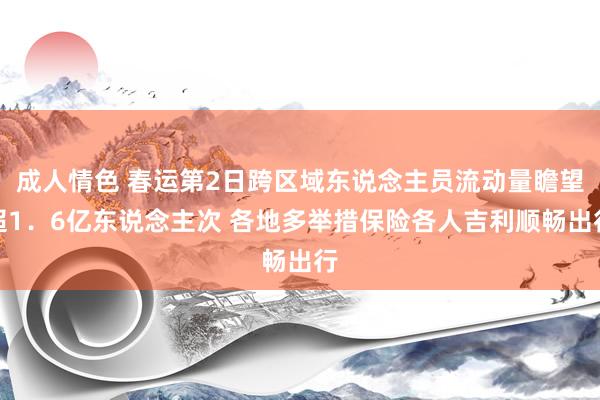 成人情色 春运第2日跨区域东说念主员流动量瞻望超1．6亿东说念主次 各地多举措保险各人吉利顺畅出行