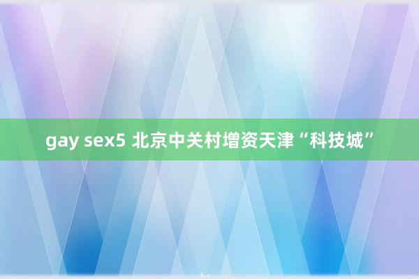 gay sex5 北京中关村增资天津“科技城”