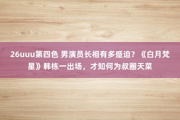 26uuu第四色 男演员长相有多蹙迫？《白月梵星》韩栋一出场，才知何为叔圈天菜