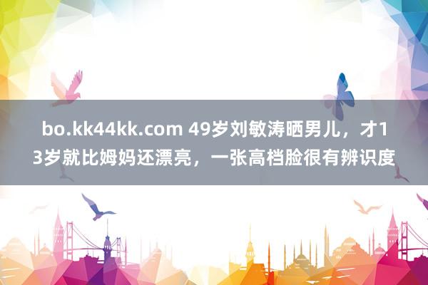 bo.kk44kk.com 49岁刘敏涛晒男儿，才13岁就比姆妈还漂亮，一张高档脸很有辨识度