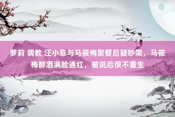 萝莉 调教 汪小菲与马筱梅聚餐后疑吵架，马筱梅醉酒满脸通红，被说后很不重生