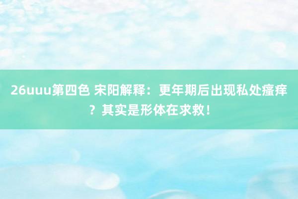 26uuu第四色 宋阳解释：更年期后出现私处瘙痒？其实是形体在求救！