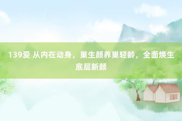 139爱 从内在动身，巢生颜养巢轻龄，全面焕生底层新颜