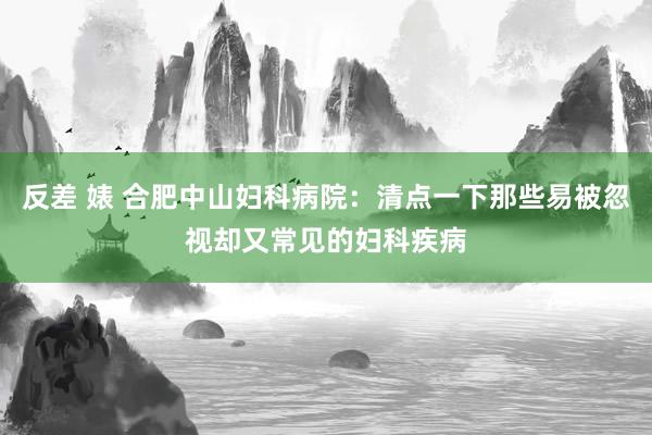 反差 婊 合肥中山妇科病院：清点一下那些易被忽视却又常见的妇科疾病