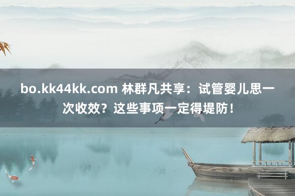 bo.kk44kk.com 林群凡共享：试管婴儿思一次收效？这些事项一定得堤防！