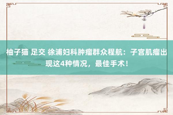 柚子猫 足交 徐浦妇科肿瘤群众程航：子宫肌瘤出现这4种情况，最佳手术！