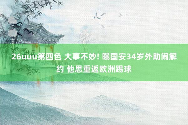 26uuu第四色 大事不妙! 曝国安34岁外助闹解约 他思重返欧洲踢球