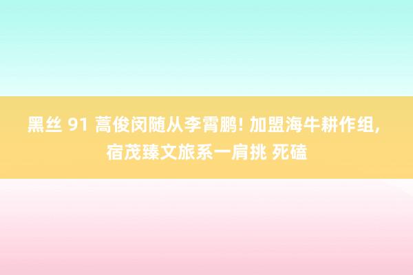 黑丝 91 蒿俊闵随从李霄鹏! 加盟海牛耕作组, 宿茂臻文旅系一肩挑 死磕