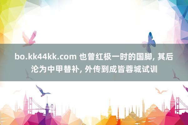 bo.kk44kk.com 也曾红极一时的国脚, 其后沦为中甲替补, 外传到成皆蓉城试训