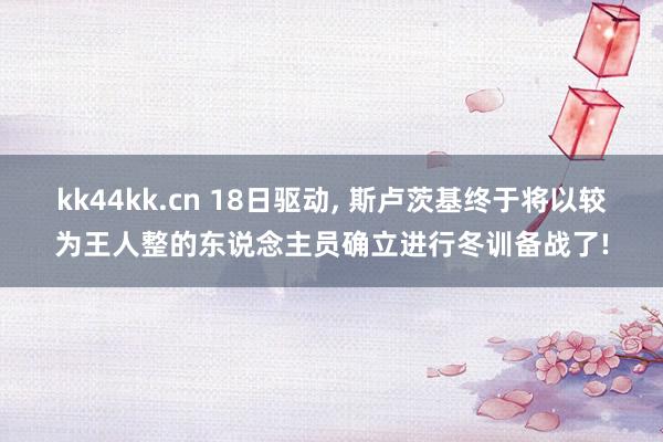 kk44kk.cn 18日驱动， 斯卢茨基终于将以较为王人整的东说念主员确立进行冬训备战了!