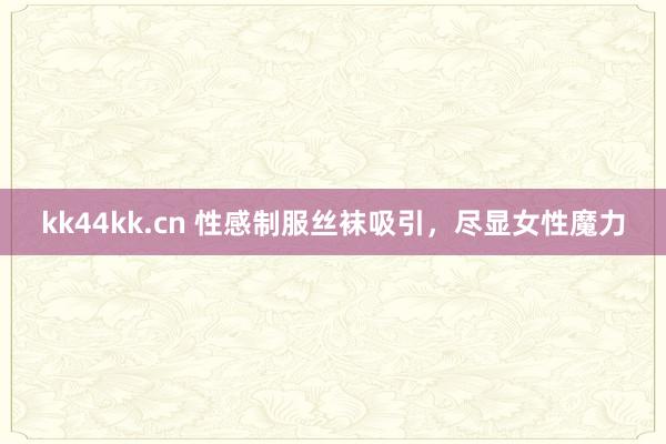 kk44kk.cn 性感制服丝袜吸引，尽显女性魔力