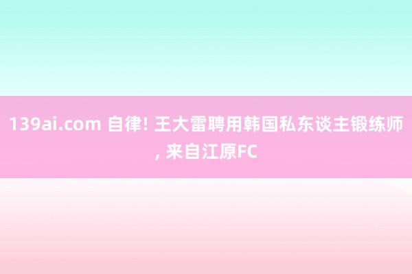139ai.com 自律! 王大雷聘用韩国私东谈主锻练师, 来自江原FC