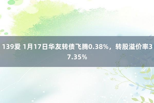 139爱 1月17日华友转债飞腾0.38%，转股溢价率37.35%
