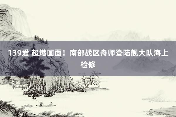 139爱 超燃画面！南部战区舟师登陆舰大队海上检修