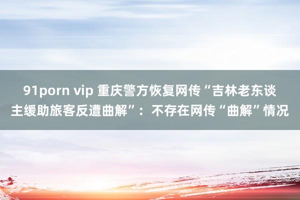 91porn vip 重庆警方恢复网传“吉林老东谈主缓助旅客反遭曲解”：不存在网传“曲解”情况