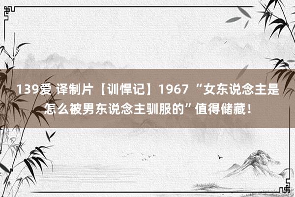 139爱 译制片【训悍记】1967 “女东说念主是怎么被男东说念主驯服的”值得储藏！