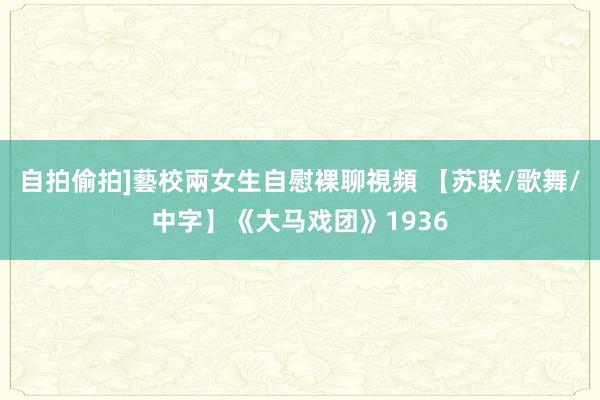 自拍偷拍]藝校兩女生自慰裸聊視頻 【苏联/歌舞/中字】《大马戏团》1936